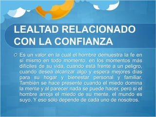 LEALTAD RELACIONADO
CON LA CONFIANZA
Es un valor en la cual el hombre demuestra la fe en
sí mismo en todo momento, en los momentos más
difíciles de su vida, cuando está frente a un peligro,
cuando desea alcanzar algo y espera mejores días
para su hogar y bienestar personal y familiar.
También se hace presente cuando el miedo domina
la mente y al parecer nada se puede hacer, pero si el
hombre arroja el miedo de su mente, el mundo es
suyo. Y eso sólo depende de cada uno de nosotros.
 