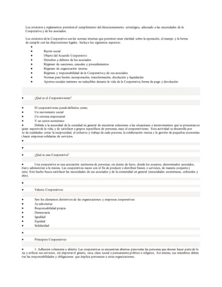 Los estatutos y reglamentos permiten el cumplimiento del direccionamiento estratégico, adecuado a las necesidades de la
Cooperativa y de los asociados.
Los estatutos dela Cooperativa son las normas internas que permiten tener claridad sobre la operación, el manejo y la forma
de cumplir con las disposiciones legales. Incluye los siguientes aspectos:

 Razón social
 Objeto del Acuerdo Cooperativo
 Derechos y deberes de los asociados
 Régimen de sanciones, causales y procedimientos
 Régimen de organización interna
 Régimen y responsabilidad de la Cooperativay de sus asociados
 Normas para fusión, incorporación, transformación, disolución y liquidación
 Aportes sociales mínimos no reducibles durante la vida de la Cooperativa, forma de pago y devolución
 ¿Qué es el Cooperativismo?
 El cooperativismo puededefinirse como:
 Un movimiento social
 Un sistema empresarial
 Y un sector económico
 Debido a la necesidad de la sociedad en general de encontrar soluciones a las situaciones e inconvenientes que se presentan en
cualquier aspecto de la vida, y de satisfacer a grupos específicos de personas, nace el cooperativismo. Esta actividad se desarrolla por
medio de cualidades como la reciprocidad, el esfuerzo y trabajo de cada persona, la colaboración mutua y la gestión de pequeñas economías
para hacer empresas solidarias de servicios.


 ¿Qué es una Cooperativa?
 Una cooperativa es una asociación autónoma de personas, sin ánimo de lucro, donde los usuarios, denominados asociados,
aportan y administran a la misma. Las cooperativas nacen con el fin de producir o distribuir bienes o servicios, de manera conjunta y
eficiente. Este hecho busca satisfacer las necesidades de sus asociados y de la comunidad en general (necesidades económicas, culturales y
sociales).

 Valores Cooperativos
 Son los elementos distintivos de las organizaciones y empresas cooperativas:
 Ayudamutua
 Responsabilidad propia
 Democracia
 Igualdad
 Equidad
 Solidaridad

 Principios Cooperativos
 1. Adhesión voluntaria y abierta: Las cooperativas se encuentran abiertas paratodas las personas que deseen hacer partede la
misma y utilizar sus servicios, sin importar el género, raza, clase social o pensamiento político o religioso. Así mismo, sus miembros deben
aceptar las responsabilidades y obligaciones que implica pertenecer a estas organizaciones.
 