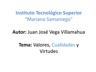 Instituto Tecnológico Superior
“Mariano Samaniego”
Autor: Juan José Vega Villamahua
Tema: Valores, Cualidades y
Virtudes
 