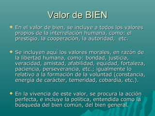 Valor de BIEN
   En el valor de bien, se incluye a todos los valores
    propios de la interrelación humana, como: el
    prestigio, la cooperación, la autoridad, etc.

   Se incluyen aquí los valores morales, en razón de
    la libertad humana, como: bondad, justicia,
    veracidad, amistad, afabilidad, equidad, fortaleza,
    paciencia, perseverancia, etc.; igualmente lo
    relativo a la formación de la voluntad (constancia,
    energía de carácter, temeridad, cobardía, etc.).

   En la vivencia de este valor, se procura la acción
    perfecta, e incluye la política, entendida como la
    búsqueda del bien común, del bien general.
 