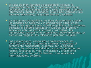    El valor de bien (bondad o sociabilidad) incluye: la
    organización familiar y matrimonial, la estructura de la
    sociedad en sus diversas clases y roles (gremios, cuerpos
    intermedios, pueblos, ciudades, municipios, estados y sus
    diversas relaciones), los grupos étnicos y raciales;

   La estructura sociopolítica, los tipos de autoridad y poder,
    los modelos de gobierno y la participación social en los
    mismos, las agrupaciones y partidos políticos, las corrientes
    políticas; el sistema legislativo y judicial, los premios y
    sanciones ante los actos heroicos y los delitos; las
    instituciones sociales y los organismos gubernamentales, la
    estructura religiosa, las relaciones gobierno- religión;

   Las exploraciones, conquistas o colonizaciones, los
    conflictos sociales, las guerras internas y externas, el
    sentimiento nacionalista, el aprecio por la dignidad
    humana, las relaciones individuo-sociedad-gobierno, las
    formas cotidianas de vida, inmigración y crecimiento
    poblacional, las formas de libertad, y las relaciones
    internacionales, etcétera.
 