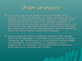 Orden Jerárquico
   Los cuatro valores se enlazan como elementos de la
    cultura, "El valor de utilidad o de medio de hacer técnico se
    subordina al de belleza del hacer artístico, y ambos, como
    enriquecedores de la materia con utilidad y belleza, se
    subordinan, al espiritual de verdad de la inteligencia, y a su
    vez éste al valor espiritual del bien honesto de la voluntad
    libre por lo que el hombre toma posesión del ser infinito de
    Dios, con el cual logra su plenitud y felicidad.

   Las nociones de cultura y valores, rebasan cada una de
    ellas a la de ideología; la ideología es el pensar y el actuar
    fantasioso del hombre que no se encuentra fundamentado
    racionalmente, en la realidad. Lo ideológico, no es
    imaginación, es fantasía, y forma parte de la cultura en
    tanto que es un producto del hombre.
 