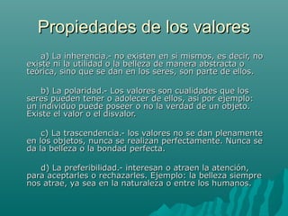 Propiedades de los valores
    a) La inherencia.- no existen en si mismos, es decir, no
existe ni la utilidad o la belleza de manera abstracta o
teórica, sino que se dan en los seres, son parte de ellos.

    b) La polaridad.- Los valores son cualidades que los
seres pueden tener o adolecer de ellos, así por ejemplo:
un individuo puede poseer o no la verdad de un objeto.
Existe el valor o el disvalor.

    c) La trascendencia.- los valores no se dan plenamente
en los objetos, nunca se realizan perfectamente. Nunca se
da la belleza o la bondad perfecta.

   d) La preferibilidad.- interesan o atraen la atención,
para aceptarles o rechazarles. Ejemplo: la belleza siempre
nos atrae, ya sea en la naturaleza o entre los humanos.
 