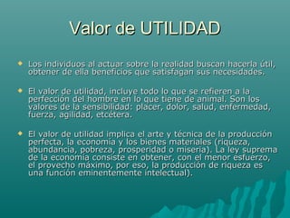 Valor de UTILIDAD
   Los individuos al actuar sobre la realidad buscan hacerla útil,
    obtener de ella beneficios que satisfagan sus necesidades.

   El valor de utilidad, incluye todo lo que se refieren a la
    perfección del hombre en lo que tiene de animal. Son los
    valores de la sensibilidad: placer, dolor, salud, enfermedad,
    fuerza, agilidad, etcétera.

   El valor de utilidad implica el arte y técnica de la producción
    perfecta, la economía y los bienes materiales (riqueza,
    abundancia, pobreza, prosperidad o miseria). La ley suprema
    de la economía consiste en obtener, con el menor esfuerzo,
    el provecho máximo, por eso, la producción de riqueza es
    una función eminentemente intelectual).
 