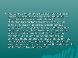    Abarca los contenidos culturales relativos a: el
    territorio nacional y sus tipos de propiedad, la
    agricultura y las formas de obtención de
    alimentos (productos agrícolas y técnicas de
    cultivo), la caza y la pesca, la ganadería, el
    comercio, el transporte, las rutas comerciales y
    de comunicación, las formas de indumentaria o
    vestido, los diversos tipos de habitación, la
    minería y la explotación de energéticos, la
    actividad manufacturera e industrial, las formas
    de participación económica gubernamental, el
    sistema financiero y bancario, los tipos de capital,
    las formas de trabajo, etcétera.
 