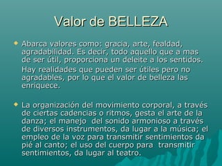 Valor de BELLEZA
   Abarca valores como: gracia, arte, fealdad,
    agradabilidad. Es decir, todo aquello que a mas
    de ser útil, proporciona un deleite a los sentidos.
    Hay realidades que pueden ser útiles pero no
    agradables, por lo que el valor de belleza las
    enriquece.

   La organización del movimiento corporal, a través
    de ciertas cadencias o ritmos, gesta el arte de la
    danza; el manejo del sonido armonioso a través
    de diversos instrumentos, da lugar a la música; el
    empleo de la voz para transmitir sentimientos da
    pié al canto; el uso del cuerpo para transmitir
    sentimientos, da lugar al teatro.
 