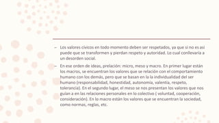 – Los valores cívicos en todo momento deben ser respetados, ya que si no es asi
puede que se transformen y pierdan respeto y autoridad. Lo cual conllevaría a
un desorden social.
– En ese orden de ideas, prelación: micro, meso y macro. En primer lugar están
los macros, se encuentran los valores que se relación con el comportamiento
humano con los demás, pero que se basan en la la individualidad del ser
humano (responsabilidad, honestidad, autonomía, valentía, respeto,
tolerancia). En el segundo lugar, el meso se nos presentan los valores que nos
guían a en las relaciones personales en lo colectivo ( voluntad, cooperación,
consideración). En lo macro están los valores que se encuentran la sociedad,
como normas, reglas, etc.
 