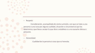 – Respeto:
Consideración, acompañada de cierta sumisión, con que se trata a una
persona o una cosa por alguna cualidad, situación o circunstancia que las
determina y que lleva a acatar lo que dice o establece o a no causarle ofensa o
perjuicio.
– Honestidad:
Cualidad de la persona o cosa que es honesta.
 