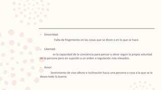 – Sinceridad:
Falta de fingimiento en las cosas que se dicen o en lo que se hace.
– Libertad:
es la capacidad de la conciencia para pensar y obrar según la propia voluntad
de la persona pero en sujeción a un orden o regulación más elevados.
– Amor:
Sentimiento de vivo afecto e inclinación hacia una persona o cosa a la que se le
desea todo lo bueno.
 