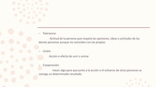 – Tolerancia:
Actitud de la persona que respeta las opiniones, ideas o actitudes de las
demás personas aunque no coincidan con las propias.
– Unión:
Acción o efecto de unir o unirse
– Cooperación:
Hacer algo para que junto a la acción o el esfuerzo de otras personas se
consiga un determinado resultado.
 