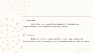 – Solidaridad:
Adhesión o apoyo incondicional a causas o intereses ajenos,
especialmente en situaciones comprometidas o difíciles.
– Confianza:
Esperanza firme que una persona tiene en que algo suceda, sea o
funcione de una forma determinada, o en que otra persona actúe como ella desea.
 