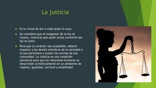 La justicia
 Es la virtud de dar a cada quien lo suyo.
 Se considera que el trasgresor de la ley es
injusto, mientras que quien actúa conforme ala
ley es justo.
 Para que su carácter sea aceptable, deberá
respetar a los demás miembros de la sociedad a
la que pertenece y acatar las normas de esa
comunidad .La Justicia es una condición
necesaria para que las relaciones humanas se
desarrollen armónicamente en un ambiente de
respeto, igualdad, rectitud y estabilidad.
 