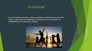 La amistad
 Es una relación voluntaria, íntima y duradera, predominan en ella otros
valores, tales como la solidaridad, el desinterés la reciprocidad y la
independencia de diferencias sociales
 