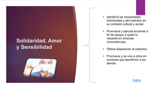Solidaridad, Amor
y Sensibilidad
• Identifica las necesidades
individuales y del colectivo en
su contexto cultural y social.
• Promueve y ejecuta acciones a
fin de apoyar a quien lo
necesita en diversas
circunstancias.
• Ofrece disposición al colectivo.
• Promueve y se une a otros en
acciones que beneficien a los
demás.
Índice
 