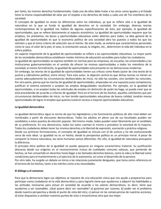 por tanto, los mismos derechos fundamentales. Cada uno de ellos debe tratar a los otros como iguales y el Estado
tiene la misma responsabilidad de velar por el respeto a los derechos de todos y cada uno de Tos miembros de la
sociedad.
El concepto de igualdad no anula las diferencias entre los individuos, ya que se refiere sólo a la igualdad de
naturaleza en la que se funda la igualdad de derechos en la sociedad. Sin embargo, diversas teorías
contemporáneas de la igualdad nos hablan de algunas especificaciones de ésta, por ejemplo, la igualdad de
oportunidades, que se refiere básicamente al aspecto económico. La igualdad de oportunidades requiere que los
empleos, los préstamos, las becas y oportunidades educativas estén abiertos para todos. La idea general de la
igualdad de oportunidades es que la economía política de una sociedad abra los puestos a todos los que los
soliciten y que el único criterio de selección sea el mérito. De este modo, se evitaría que características personales
como la raza, el color de la piel, el sexo, la orientación sexual, la religión, etc., determinen la vida del individuo en la
esfera pública.
Un aspecto importante de la igualdad de oportunidades se refiere a las oportunidades educativas. La mayor parte
de las sociedades democráticas establecen niveles mínimos de educación accesibles para todos los ciudadanos.
La igualdad de oportunidades se expresa también en normas para las empresas, las escuelas, las universidades y las
instituciones gubernamentales en el sentido de ofrecer las mismas oportunidades a todos los miembros de la
sociedad; al menos formalmente, la igualdad de oportunidades está presente en las democracias modernas.
Sin embargo, las teorías de la igualdad de oportunidades tienen sus críticos como Rawls (autor de Una teoría de la
justicia y Liberalismo político, entre otros). Para este autor, la objeción central es que dichas teorías no tienen en
cuenta adecuadamente las circunstancias desfavorables de inicio, no sólo las sociales, sino también las naturales.
Por otra parte, piensa que las teorías de igualdad de oportunidades, amparadas en una supuesta justa competencia,
justifican el sistema existente y aceptan las amplias desigualdades resultantes. Por ejemplo, en la igualdad de
oportunidades, si se aceptan todas las solicitudes de empleo sin distinción de quién las haga, se puede creer que se
está procediendo de acuerdo a criterios de igualdad. Pero en el terreno de los hechos, aquellos solicitantes que por
circunstancias desfavorables de inicio, no han tenido oportunidades educativas de buena calidad, tendrán menos
oportunidades de lograr el empleo que quienes tuvieron acceso a mejores oportunidades educativas.

La igualdad democrática

La igualdad democrática sigue la norma de que los legisladores y los funcionarios públicos de alto nivel deben ser
nombrados a partir de elecciones democráticas. Todos los adultos en pleno uso de sus facultades pueden ser
candidatos a estos puestos de elección popular. Del mismo modo, todos pueden votar libremente por el candidato
de su preferencia. En una democracia, todos los votos cuentan lo mismo y prevalece la voluntad de la mayoría.
Todos los ciudadanos deben tener los mismos derechos a la libertad de expresión, asociación y práctica religiosa.
Desde sus primeras formulaciones, el concepto de igualdad se vincula con el de justicia y ha ido evolucionando
cerca de este ideal. La igualdad no es un hecho; desde la perspectiva política es un principio moral. A pesar de
compartir la misma naturaleza, los seres humanos somos diferentes. Por ello, la igualdad de naturaleza presupone
la diferencia.
El principio ético político de la igualdad no puede apoyarse en ninguna característica material. Su justificación
descansa desde sus orígenes en el reconocimiento mutuo de cualidades comunes valiosas, que partiendo de
hechos, se han convertido en derechos hasta llegar a los llamados derechos básicos, como la vida y la libertad como
condiciones para el mantenimiento y el ejercicio de la autonomía, así como el desarrollo de la persona.
Por otro lado, ha surgido un debate en torno a las relaciones justamente desiguales, que toma como referencia en
el terreno de los hechos, tanto a los méritos como a las necesidades.

El diálogo y el consenso

Para que la democracia logre sus objetivos se requiere de una educación cívica que nos ayude a prepararnos para
participar como ciudadanos en la vida democrática y para lograrlo tiene que ayudarnos a adquirir las habilidades y
las actitudes necesarias para actuar en sociedad de acuerdo a los valores democráticos, es decir, tiene que
ayudarnos a ser razonables. ¿Qué quiere decir ser razonable? a) guiarnos por razones; b) poder ver el problema
desde nuestra perspectiva y desde el punto de vista del otro; c) pensar en las consecuencias de nuestras acciones;
d) estar dispuestos a cambiar nuestros puntos de vista si encontramos otro que sea mejor.
 