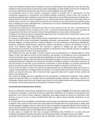 Todas estas reflexiones tendrán que ser tomadas en cuenta cuando hablamos de la educación cívica. Por otro lado,
también en este caso nos damos cuenta de que somos responsables, en cierta medida, de la clase de sociedad en la
que vivimos. Nuevamente encontramos aquí elección y responsabilidad y, por tanto, libertad.
La comunicación entre los seres humanos, presupone y facilita el acuerdo. Por la comunicación, no sólo
compartimos experiencias y conocimiento, sino también actitudes, emociones, normas y fines. Por su parte, el
acuerdo que podemos lograr mediante una comunicación adecuada es una condición necesaria para la democracia.
La democracia es más que una forma de gobierno, es un modo de vida común y experiencia comunicada; posee un
sentido moral, más aún, es un ideal moral que consiste en la confianza en los seres humanos para generar juntos
fines y métodos para crecer ordenadamente. La democracia se nutre de la diversidad de perspectivas, del diálogo
abierto y de la búsqueda del consenso.
"La democracia comparada con otras formas de vida, es la única manera de vivir que cree s sinceramente en el
proceso de la experiencia como un medio y como un fin... La tarea de la democracia es por siempre la creación de
una experiencia más libre y más humana en la que todos participemos y a la que todos contribuyamos."2
El diálogo es una forma de discurso compuesta de argumentos que se orienta hacia la comprensión mutua y cuyo
fin puede ser persuadir a fin de llegar a acuerdos.
De acuerdo a JürgenHabermas (1929, filósofo alemán representante de la ética del-discurso, autor entre otros
libros de Teoría de la acción comunicativa, Identidades nacionales y postnacionales y El futuro de la naturaleza
humana), llegamos a acuerdos parciales, mediante diálogos en los que justificamos, convencemos, defendemos,
criticamos, explicamos, argumentamos, expresamos nuestros sentimientos y tratamos de interpretar los de los
demás. Pero, podemos lograr acuerdos más racionales si logramos un diálogo que siga ciertas reglas o
procedimientos que orientan a los participantes y facilitan la comprensión mutua. Para ello, presenta un modelo de
diálogo racional capaz de orientar las acciones políticas.
Este modelo tiene tres tipos de reglas. El primero requiere que los participantes en el diálogo hablen la misma
lengua, es decir, que sigan las mismas normas semánticas, por ejemplo, no contradecirse, usar los predicados de
manera consistente, que no se atribuyan diferentes significados a la misma expresión, entre otros aspectos.
El segundo grupo de reglas se refiere al deseo de los participantes de lograr un acuerdo. Estas reglas señalan que los
participantes expresan y defienden sólo aquello que consideran verdadero y respetan al interlocutor a pesar de no
estar de acuerdo en lo que dice, ya que reconocen su sinceridad y su deseo de llegar a un acuerdo. Este deseo de
alcanzar acuerdos presupone que los participantes no intentarán engañar, manipular ni confundir al otro.
El tercer grupo de reglas se refiere a los procesos de argumentación que los participantes siguen para alcanzar el
acuerdo. Los participantes en el diálogo tratan de convencer a los interlocutores de que tienen buenas razones para
preferir una solución sobre otra. Sólo la fuerza del mejor argumento debe tener el poder de hacer cambiar de
opinión a los participantes.
Este modelo de diálogo parte de la igualdad entre los participantes y la libertad de expresión. Todos aquéllos
capaces de participar deben ser incluidos, todos los participantes pueden cuestionar, argumentar o expresar sus
necesidades, deseos y puntos de vista. Ninguna fuerza externa o interna debe impedir que los participantes ejerzan
ese derecho, una de cuyas características principales es el derecho a disentir.

La protección de los derechos de las minorías

No hay una definición universalmente aceptada de las minorías y la palabra "minoría" tiene diferentes significados
en diferentes sociedades. Las Naciones Unidas han elaborado la Declaración de los derechos de las personas que
pertenecen a las minorías étnicas, religiosas y lingüísticas, pero algunos grupos no desean ser clasificados como
minorías ya que no lo son, al menos numéricamente. Más aún, algunos grupos llamados minoritarios no son
homogéneos.
En la mayor parte de las sociedades contemporáneas existen grupos que podríamos considerar como minoritarios.
En algunos casos, como en el de nuestro país, estos grupos han formado parte de la nación desde su origen, pero
han-ido quedando relegados conforme el país avanza. Aquí es inevitable una pequeña reflexión sobre la justicia, ya
que la causa de la exclusión de estos grupos, especialmente los indígenas, se debe a la indiferencia que a lo largo de
la historia han mostrado, tanto las autoridades como la sociedad civil.
En otros países, en especial los más ricos, los grupos minoritarios están formados en su mayor parte por
inmigrantes procedentes de países más pobres, que han tenido que dejar sus hogares en busca de empleo.
Los grupos minoritarios tienen características que son diferentes a las de la cultura dominante, pero en muchos
 