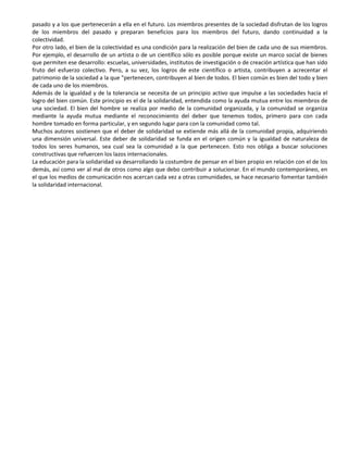 pasado y a los que pertenecerán a ella en el futuro. Los miembros presentes de la sociedad disfrutan de los logros
de los miembros del pasado y preparan beneficios para los miembros del futuro, dando continuidad a la
colectividad.
Por otro lado, el bien de la colectividad es una condición para la realización del bien de cada uno de sus miembros.
Por ejemplo, el desarrollo de un artista o de un científico sólo es posible porque existe un marco social de bienes
que permiten ese desarrollo: escuelas, universidades, institutos de investigación o de creación artística que han sido
fruto del esfuerzo colectivo. Pero, a su vez, los logros de este científico o artista, contribuyen a acrecentar el
patrimonio de la sociedad a la que "pertenecen, contribuyen al bien de todos. El bien común es bien del todo y bien
de cada uno de los miembros.
Además de la igualdad y de la tolerancia se necesita de un principio activo que impulse a las sociedades hacia el
logro del bien común. Este principio es el de la solidaridad, entendida como la ayuda mutua entre los miembros de
una sociedad. El bien del hombre se realiza por medio de la comunidad organizada, y la comunidad se organiza
mediante la ayuda mutua mediante el reconocimiento del deber que tenemos todos, primero para con cada
hombre tomado en forma particular, y en segundo lugar para con la comunidad como tal.
Muchos autores sostienen que el deber de solidaridad se extiende más allá de la comunidad propia, adquiriendo
una dimensión universal. Este deber de solidaridad se funda en el origen común y la igualdad de naturaleza de
todos los seres humanos, sea cual sea la comunidad a la que pertenecen. Esto nos obliga a buscar soluciones
constructivas que refuercen los lazos internacionales.
La educación para la solidaridad va desarrollando la costumbre de pensar en el bien propio en relación con el de los
demás, así como ver al mal de otros como algo que debo contribuir a solucionar. En el mundo contemporáneo, en
el que los medios de comunicación nos acercan cada vez a otras comunidades, se hace necesario fomentar también
la solidaridad internacional.
 