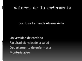 Valores de la enfermería              por: luisa Fernanda Álvarez Ávila Universidad de córdoba  Facultad ciencias de la salud Departamento de enfermería Montería 2010 