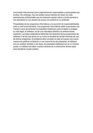 comunidad internacional como organizaciones responsables y preocupadas por la ética. Sin embargo, hoy día existen serios intentos de hacer ver a las asociaciones profesionales que es necesario apoyar activa y continuamente a sus asociados en sus deseos de actuar con justicia en su profesión. 
Propiedades de los programas informáticos y la asunción de responsabilidades ante su mal funcionamiento. Los programas informáticos están suponiendo una manera nueva de entender la propiedad intelectual, pues el objeto a proteger su vida legal, el software, es de una naturaleza distinta a lo anteriormente existente. Las leyes antipiratería defienden los derechos de los productores de software o de los que tienen en su mano la facultad de vender licencias de uso de dichos programas. El problema ético consiste no solo en buscar una nueva manera de justificar el derecho a una nueva forma de propiedad, el software, sino en analizar también si las leyes de propiedad intelectual son en sí mismas justas o si debiera de haber nuevas maneras de re direccionar dichas leyes para beneficiar al gran público. 
