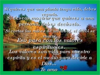 Si quieres que una planta tenga vida, debes regarla.  Si deseas mostrar que quieres a una persona, debes decírselo.  Si cortas las raíces de un árbol, el árbol se muere. Eso pasa con los valores espirituales.  Los valores son vida para nuestro espíritu y es el medio para decirle a Dios...  Te amo  