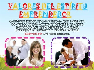 VALORES DEL ESPÍRITU
  EMPRENDEDOR
UN EMPRENDEDOR ES UNA PERSONA QUE ENFRENTA,
 CON RESOLUCIÓN, ACCIONES DIFÍCILES. ES AQUEL
    INDIVIDUO QUE ESTÁ DISPUESTO A ASUMIR
    UN RIESGO ECONÓMICO O DE OTRA ÍNDOLE.
          Elaborado por Elva Rodas Huallanca.
 