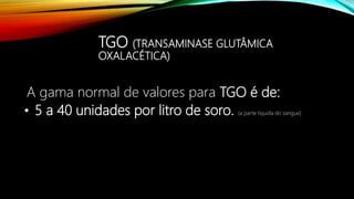 TGO (TRANSAMINASE GLUTÂMICA
OXALACÉTICA)
A gama normal de valores para TGO é de:
• 5 a 40 unidades por litro de soro. (a parte líquida do sangue)
 