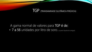 TGP (TRANSAMINASE GLUTÂMICA PIRÚVICA)
A gama normal de valores para TGP é de:
• 7 a 56 unidades por litro de soro. (a parte líquida do sangue)
 