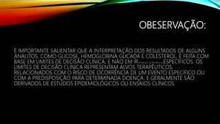 OBESERVAÇÃO:
É IMPORTANTE SALIENTAR QUE A INTERPRETAÇÃO DOS RESULTADOS DE ALGUNS
ANALITOS, COMO GLICOSE, HEMOGLOBINA GLICADA E COLESTEROL, É FEITA COM
BASE EM LIMITES DE DECISÃO CLÍNICA, E NÃO EM IR(INTERVALO DE REFERÊNCIA) ESPECÍFICOS. OS
LIMITES DE DECISÃO CLÍNICA REPRESENTAM ALVOS TERAPÊUTICOS,
RELACIONADOS COM O RISCO DE OCORRÊNCIA DE UM EVENTO ESPECÍFICO OU
COM A PREDISPOSIÇÃO PARA DETERMINADA DOENÇA, E GERALMENTE SÃO
DERIVADOS DE ESTUDOS EPIDEMIOLÓGICOS OU ENSAIOS CLÍNICOS
 