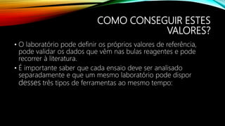 COMO CONSEGUIR ESTES
VALORES?
• O laboratório pode definir os próprios valores de referência,
pode validar os dados que vêm nas bulas reagentes e pode
recorrer à literatura.
• É importante saber que cada ensaio deve ser analisado
separadamente e que um mesmo laboratório pode dispor
desses três tipos de ferramentas ao mesmo tempo:
 