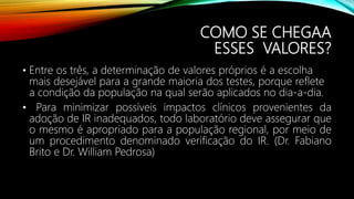 COMO SE CHEGAA
ESSES VALORES?
• Entre os três, a determinação de valores próprios é a escolha
mais desejável para a grande maioria dos testes, porque reflete
a condição da população na qual serão aplicados no dia-a-dia.
• Para minimizar possíveis impactos clínicos provenientes da
adoção de IR inadequados, todo laboratório deve assegurar que
o mesmo é apropriado para a população regional, por meio de
um procedimento denominado verificação do IR. (Dr. Fabiano
Brito e Dr. William Pedrosa)
 