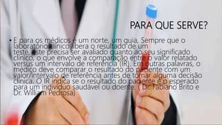 PARA QUE SERVE?
• E para os médicos é um norte, um guia, Sempre que o
laboratório clínico libera o resultado de um
teste, este precisa ser avaliado quanto ao seu significado
clínico, o que envolve a comparação entre o valor relatado
versus um intervalo de referência (IR). Em outras palavras, o
médico deve comparar o resultado do paciente com um
valor/intervalo de referência antes de tomar alguma decisão
clínica. O IR indica se o resultado do paciente é o esperado
para um indivíduo saudável ou doente. ( Dr. Fabiano Brito e
Dr. William Pedrosa)
 