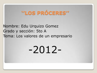 ‘’LOS PRÓCERES’’

Nombre: Edu Urquizo Gomez
Grado y sección: 5to A
Tema: Los valores de un empresario



            -2012-
 