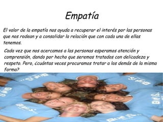 Empatía
El valor de la empatía nos ayuda a recuperar el interés por las personas
que nos rodean y a consolidar la relación que con cada una de ellas
tenemos.
Cada vez que nos acercamos a las personas esperamos atención y
comprensión, dando por hecho que seremos tratados con delicadeza y
respeto. Pero, ¿cuántas veces procuramos tratar a los demás de la misma
forma?
 