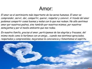 Amor:
El amor es el sentimiento más importante de los seres humanos. El amor es
comprender, servir, dar, compartir, querer, respetar y convivir. A través del amor
podemos compartir cosas buenas y malas con lo que nos rodean. No sólo sentimos
amor por nuestros padres, sino también por nosotros mismos, por nuestros
semejantes y por el medio ambiente que nos rodea. 
En nuestra familia, gracias al amor, participamos de las alegrías y fracasos, del
mismo modo como lo haríamos con un amigo... cuando nos sentimos apreciados,
respetados y comprendidos, mejoramos la convivencia y fomentamos el espíritu. 
 