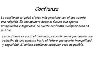 Confianza
La confianza es quizá el bien más preciado con el que cuenta
una relación. Es una apuesta hacia el futuro que aporta
tranquilidad y seguridad. Si existe confianza cualquier cosa es
posible.
La confianza es quizá el bien más preciado con el que cuenta una
relación. Es una apuesta hacia el futuro que aporta tranquilidad
y seguridad. Si existe confianza cualquier cosa es posible.
 