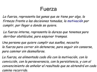 Fuerza
La fuerza, representa las ganas que se tiene por algo, la
firmeza frente a las decisiones tomadas, la motivación por
cumplir, por llegar a donde se quiere.
La fuerza interna, representa la dureza que tenemos para
derribar obstáculos, para esquivar trampas.
Una persona que quiere cumplir sus sueños, necesita
la fuerza para correr sin detenerse, para seguir sin cansarse,
para caminar sin desmallarse.
La fuerza, es alimentada cada día con la motivación, con la
convicción, con la perseverancia, con la persistencia, y con el
convencimiento de anhelar el resultado que se obtendrá en cada
camino recorrido.
 