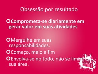 Obsessão por resultado Comprometa-se diariamente em gerar valor em suas atividades Mergulhe em suas responsabilidades. Começo, meio e fim Envolva-se no todo, não se limite à sua área. 