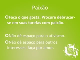 Paixão Faça o que gosta. Procure debruçar-se em suas tarefas com paixão. Não dê espaço para o ativismo. Não dê espaço para outros interesses: faça por amor. 