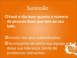 Sucessão Você é tão bom quanto o número de pessoas boas que tem ao seu lado. Invista nos seus subordinados. Acompanhe de perto sua equipe e deixe sua liderança ciente de problemas relevantes. 