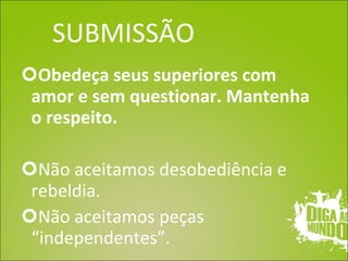 SUBMISSÃO Obedeça seus superiores com amor e sem questionar. Mantenha o respeito. Não aceitamos desobediência e rebeldia. Não aceitamos peças “independentes”. 