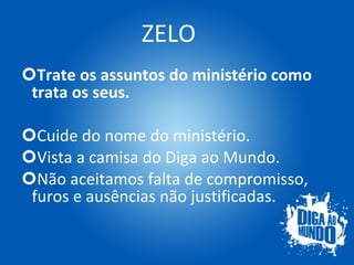 ZELO Trate os assuntos do ministério como trata os seus. Cuide do nome do ministério. Vista a camisa do Diga ao Mundo. Não aceitamos falta de compromisso, furos e ausências não justificadas. 