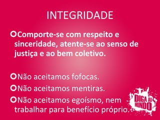 INTEGRIDADE Comporte-se com respeito e sinceridade, atente-se ao senso de justiça e ao bem coletivo. Não aceitamos fofocas. Não aceitamos mentiras. Não aceitamos egoísmo, nem trabalhar para benefício próprio. 