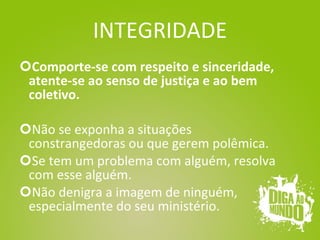 INTEGRIDADE Comporte-se com respeito e sinceridade, atente-se ao senso de justiça e ao bem coletivo. Não se exponha a situações constrangedoras ou que gerem polêmica. Se tem um problema com alguém, resolva com esse alguém. Não denigra a imagem de ninguém, especialmente do seu ministério. 