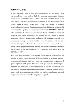OS NOVOS VALORES

O fator brasilidade, junto ao bom momento econômico do país frente a crise
internacional, entrou como um forte aliado dos bancos que atuam no país. Entretanto,
quando se ouve falar em brasilidade é natural e corriqueiro vincular a imagem do país
aos já fadados e cansativos estereótipos criados em torno do país. Algo como as belezas
naturais, corpos esculturais, futebol, música, cores, calor e curvas. Na sociedade
contemporânea as pessoas são obrigadas a tomar decisões diariamente sobre uma série
de assuntos sobre o qual não possuem qualquer conhecimento (LIPPMANN, 2008). Em
virtude da urgência da necessidade de se tomar uma decisão, e na falta das informações
completas, elas acabam sustentando suas decisões em um arsenal de imagens
cristalizadas e crenças compartilhadas amplamente pela sociedade, sobretudo pelos
veículos de comunicação em massa. Contudo, o estereótipo em nada combinam com a
comunicação corporativa de instituições financeiras, tendo em vista que ele não só
censura o muito que precisa ser levado em conta, mas quando o estereótipo for abalado,
provavelmente o que apropriadamente foi levado em conta afunda com ele.
(LIPPMANN, 2008)

Desta forma, foi de profunda relevância para o seguimento desse estudo analisar uma
pesquisa de opinião pública intitulada “Projeto brasilidade de identidade nacional e
autoestima, realizada pela República” - uma empresa especializada em pesquisas de
opinião específicas deste gênero. Verificando assim que o conceito de marca país e
brasilidade vai muito além de questões tangíveis ou estéticas determinadas pelos
estereótipos já desgastados pela mídia e pela sociedade. A pesquisa revela um brasileiro
sempre ligado a valores abstratos e positivos. Um brasileiro mais humano que média
das pessoas de outras nacionalidades. Ver gráfico na Figura 5.




                                                                                     13
 