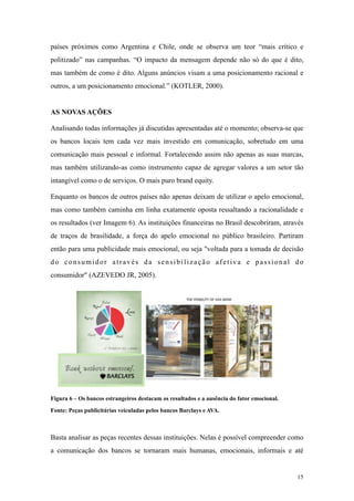 países próximos como Argentina e Chile, onde se observa um teor “mais crítico e
politizado” nas campanhas. “O impacto da mensagem depende não só do que é dito,
mas também de como é dito. Alguns anúncios visam a uma posicionamento racional e
outros, a um posicionamento emocional.” (KOTLER, 2000).


AS NOVAS AÇÕES

Analisando todas informações já discutidas apresentadas até o momento; observa-se que
os bancos locais tem cada vez mais investido em comunicação, sobretudo em uma
comunicação mais pessoal e informal. Fortalecendo assim não apenas as suas marcas,
mas também utilizando-as como instrumento capaz de agregar valores a um setor tão
intangível como o de serviços. O mais puro brand equity.

Enquanto os bancos de outros países não apenas deixam de utilizar o apelo emocional,
mas como também caminha em linha exatamente oposta ressaltando a racionalidade e
os resultados (ver Imagem 6). As instituições financeiras no Brasil descobriram, através
de traços de brasilidade, a força do apelo emocional no público brasileiro. Partiram
então para uma publicidade mais emocional, ou seja "voltada para a tomada de decisão
do consumidor através da sensibilização afetiva e passional do
consumidor" (AZEVEDO JR, 2005).




Figura 6 – Os bancos estrangeiros destacam os resultados e a ausência do fator emocional.

Fonte: Peças publicitárias veiculadas pelos bancos Barclays e AVA.



Basta analisar as peças recentes dessas instituições. Nelas é possível compreender como
a comunicação dos bancos se tornaram mais humanas, emocionais, informais e até


                                                                                            15
 