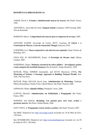 REFERÊNCIAS BIBLIOGRÁFICAS



AAKER, David A. Criando e administrando marcas de sucesso. São Paulo: Futura,
1996.

AZEVEDO Jr., Aryovaldo de Castro. Imagem mundo. Campinas: IAR/Unicamp, 2005.
Tese de doutorado.


BARRETO, Márcio. A importância das marcas para as empresas de serviços. 2009.


AZEVEDO JUNIOR, Aryovaldo de Castro; RETT, Lucimara. O Glocal e a
Construção de Marcas: o case do restaurante Mangai. Intercom, 2010.

CARNEIRO, Levi. Marca corporativa: um universo em expansão. Grupo Troiano de
Branding, 2011.

CHAN KIN, W, MAUBORGNE, Reené. A Estratégia do Oceano Azul. Editora
Campus, 2005.

HABERMAS, Jürgen. Mudança estrutural da esfera pública – Investigação quanto
a uma categoria da sociedade burguesa. Rio de Janeiro: Tempo Brasileiro, 1984.

KOTLER, Philip, SOMKID Jatusripitak, and SUVIT Maesincee (1997), The
Marketing of Nations: A Strategic Approach to Building National Wealth. New
York: The Free Press.

KOTLER, Philip, KELLER, Kevin Lane. Administração de Marketing. Tradução
Mônica Rosemberg, Claudio Freire e Brasil Ramos. São Paulo: Pearson, 2006.

LIPPMANN, Walter. Opinião Pública. Petrópolis: Vozes, 2008.

LUPETTI, Marcélia. Administração em Publicidade e Propaganda. São Paulo:
Futura, 2004.

MARTINS, José Roberto. Branding: Um manual para você criar, avaliar e
gerenciar marcas. São Paulo: Global Brands, 2006.

SANT’ANNA, A. Propaganda: teoria, técnica e prática. São Paulo: Pioneira, 2007.

Site IBGE. Disponível em: http://www.ibge.com.br Acessado em: 26 de Maio de 2011,
13h12min.

Site INTERBRAND. Disponível em: http://www.interbrand.com Acessado em: em 09
de Junho de 2011, 23h14min.


                                                                                  18
 