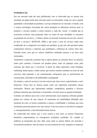 INTRODUÇÃO
Em um mercado cada dia mais globalizado, tem se observado que as marcas tem
assumido um papel ainda mais relevante junto ao consumidor, tendo em vista a grande
quantidade e diversidade de produtos e serviços disponíveis no mercado. Contudo, com
o avanço tecnológico incessante dos meios produção as diferenças técnicas entre os
produtos e serviços tendem a serem menores a cada dia. Assim, “a medida que as
economias evoluem, uma proporção cada vez maior de suas atividades se concentra
na produção de serviços [...]. Muitas ofertas ao mercado consistem em um mix variável
de bens e serviços.” (KOTLER, 2000) o que torna o setor de serviços ainda mais
complicado de se tangenciar em relação aos produtos, já que eles não possuem tantos
componentes técnicos e materiais que justifiquem a diferença de valores entre eles.
Fazendo assim, com que os valores simbólicos atribuídos passem a ser bem mais
valorizados.
Atualmente a expressão consumir não se aplica apenas ao consumo físico ou material,
muito pelo contrário. Consumir um produto passa, antes de qualquer coisa, pelo
consumo das idéias que o envolvem. A partir de então expressões como branding,
marketing, brand equity e tantas outras, que outrora soariam estranhas no meio de uma
conversa, hoje passaram a ser extremamente corriqueiras para os profissionais da
comunicação, sobretudo os de publicidade e propaganda.
No mundo, o setor de serviços é um dos setores que mais cresce, especialmente o setor
financeiro. Nessa área as marcas atuam como um importante patrimônio dessas
instituições. Marcas que representam tradição, competência, grandeza e diversos
atributos materiais que estimulam o consumidor a investir nesta ou naquela instituição.
Contudo, nos últimos anos com a crise internacional, essas empresas sofreram grandes
perdas nos valores de suas marcas. O sentimento de instabilidade difundido pelo
momento de crise, se tornou exatamente o oposto a estabilidade e confiança que estas
instituições procuram passar com suas marcas. Com isso tornou-se inevitável o desgaste
e, consequentemente, a desvalorização destas marcas.
Na contra-mão dos efeitos que a crise causou a este setor, as marcas financeiras
brasileiras surpreenderam ao conseguirem excelentes resultados. Na verdade os
melhores já alcançados por elas. Mas como pode as marcas líderes em mercado e
investimento perderem valor de marca, em um momento de crise, enquanto as empresas


                                                                                          6
 