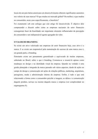 locais de um país latino-americano em desenvolvimento obterem significantes aumentos
nos valores de suas marcas? O que mudou no mercado global? Ou melhor, o que mudou
no consumidor, neste caso especificamente, o brasileiro?
Foi exatamente sob este enfoque que este artigo foi desenvolvido. É objetivo dele
compreender e discutir sobre como as empresas nacionais do setor financeiro
conseguiram fazer da brasilidade um importante elemento influenciador da percepção
do consumidor e um indispensável agente agregador de valor.


O VALOR DO BRANDING
Se existe um ativo valorizado nas empresas do setor financeiro hoje, esse ativo é a
marca. E se existe um responsável pela manutenção do sucesso de uma marca esse é,
em grande parte, o branding.
Entretanto existe um pensamento generalizado e equivocado de muitas empresas,
sobretudo no Brasil, sobre o que é branding. Costuma-se a resumi-lo apenas como
mudanças no design e na identidade visual da empresa. Quando na verdade é uma
gestão planejada e integrada da marca pensada sob vários aspectos, desde de ações no
campo do design e comunicação até ações de relações públicas, marketing, arquitetura,
paisagismo, moda e administração interna da empresa. Enfim, é tudo o que está
relacionado a forma como o consumidor percebe a imagem, as idéias e a comunicação
daquele produto, serviço ou mesmo daquela marca e empresa (ver complexidade no
organograma A).




                                                                                    7
 