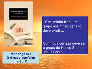 -Sim, minha filha, um
grupo assim tão perfeito
deve existir...
Com toda certeza deve ser
o grupo de Nosso Senhor
Jesus Cristo.
Mensagem :
O Grupo perfeito
Irmão X
 