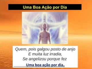 Uma Boa Ação por Dia
Quem, pois galgou posto de anjo
E muita luz irradia,
Se angelizou porque fez
Uma boa ação por dia.
 
